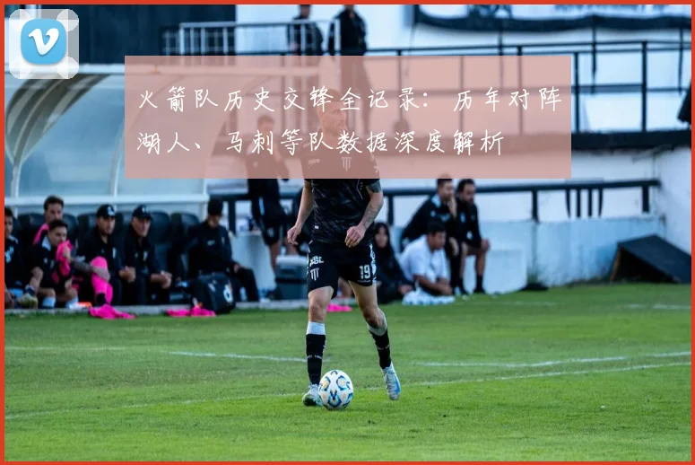 火箭队历史交锋全记录：历年对阵湖人、马刺等队数据深度解析