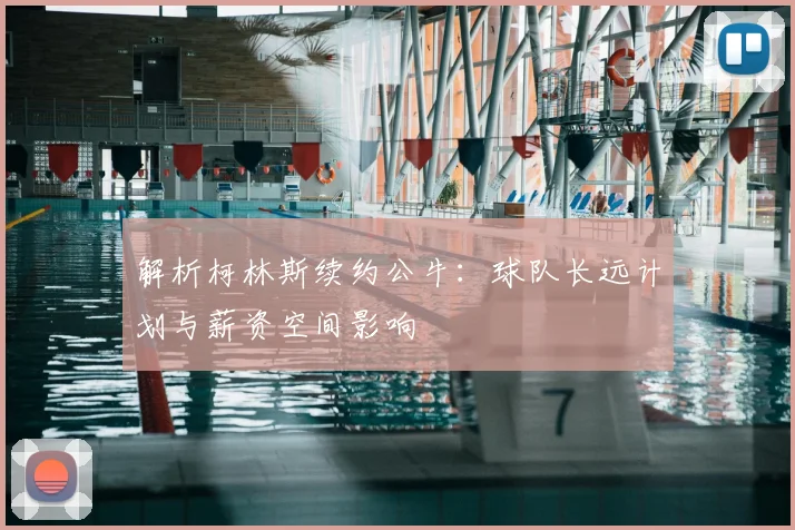 解析柯林斯续约公牛:球队长远计划与薪资空间影响