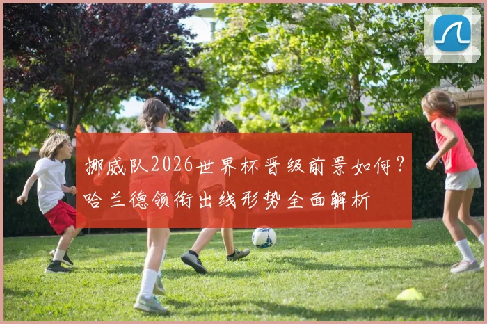 挪威队2026世界杯晋级前景如何?哈兰德领衔出线形势全面解析