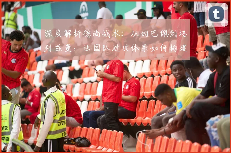 深度解析德尚战术：从姆巴佩到格列兹曼，法国队进攻体系如何构建与演变