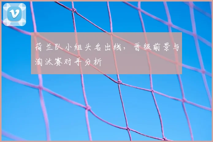 荷兰队小组头名出线，晋级前景与淘汰赛对手分析