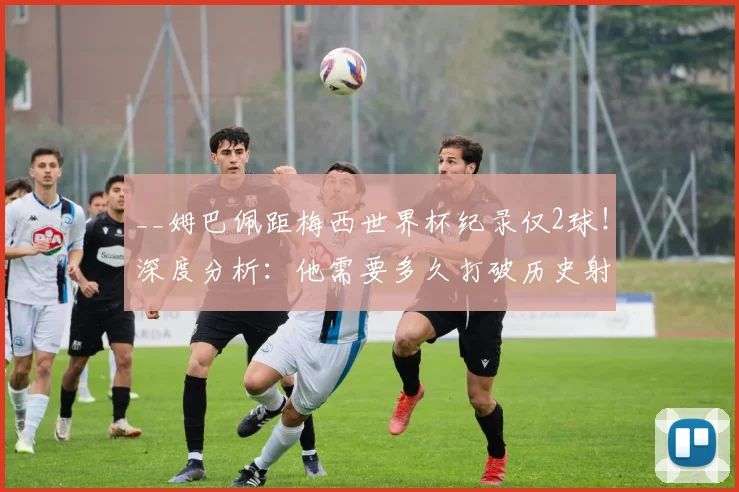 __姆巴佩距梅西世界杯纪录仅2球!深度分析:他需要多久打破历史射手榜?__