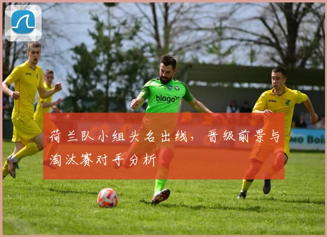 荷兰队小组头名出线,晋级前景与淘汰赛对手分析