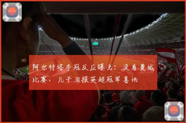 阿尔特塔夺冠反应曝光:没看曼城比赛,儿子泪报英超冠军喜讯