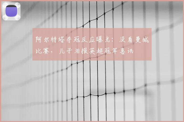 阿尔特塔夺冠反应曝光:没看曼城比赛,儿子泪报英超冠军喜讯