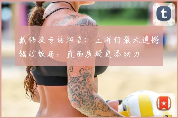 戴伟浚专访坦言：上海行最大遗憾错过饭局，直面质疑更添动力