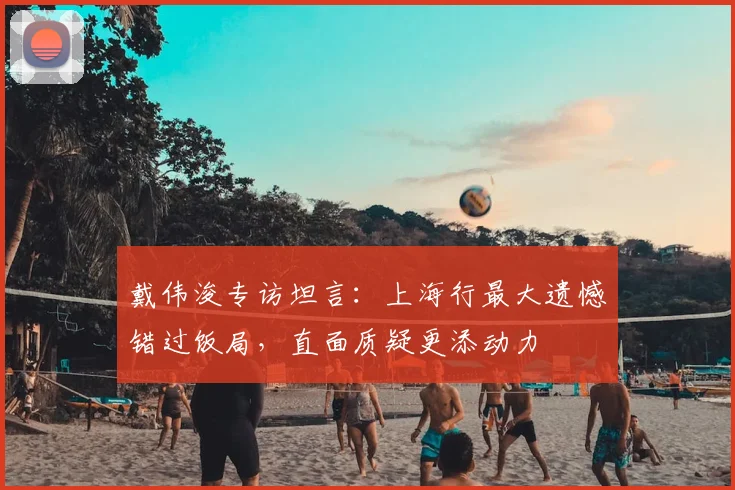 戴伟浚专访坦言:上海行最大遗憾错过饭局,直面质疑更添动力