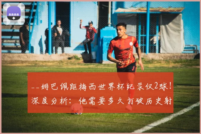 __姆巴佩距梅西世界杯纪录仅2球！深度分析：他需要多久打破历史射手榜？__