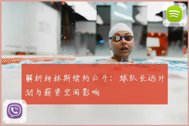 解析柯林斯续约公牛：球队长远计划与薪资空间影响